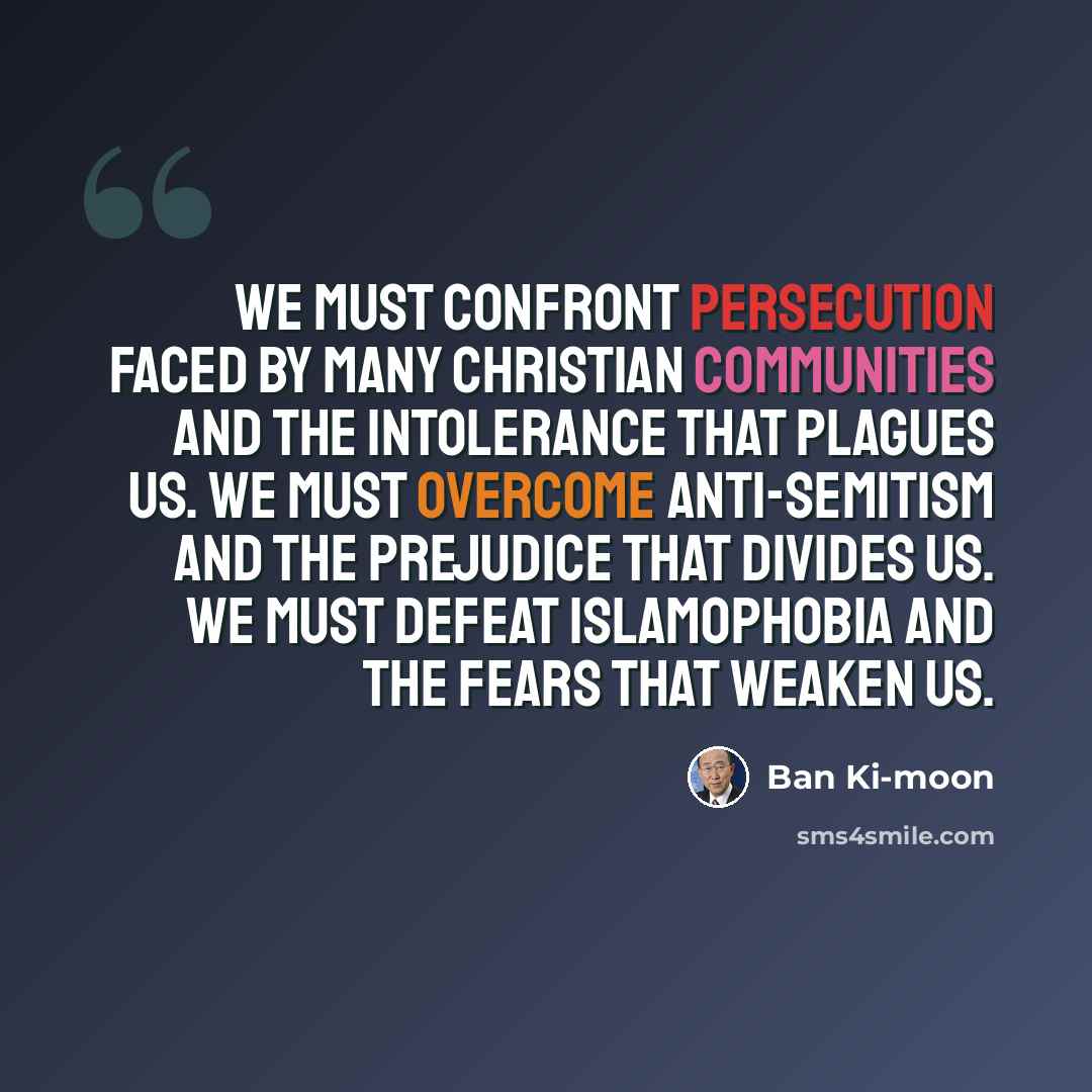“We must confront persecution faced by many Christian communities and the intolerance that plagues us. We must overcome anti-Semitism and the prejudice that divides us. We must defeat Islamophobia and the fears that weaken us.” quote by Ban Ki-moon