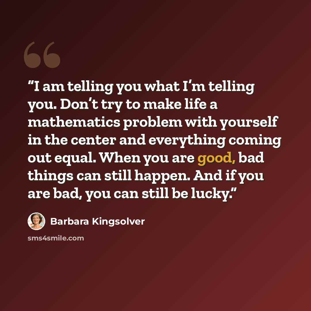 “I am telling you what I’m telling you. Don’t try to make life a mathematics problem with yourself in the center and everything coming out equal. When you are good, bad things can still happen. And if you are bad, you can still be lucky.” quote by Barbara Kingsolver
