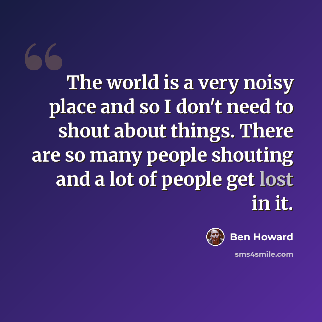 “The world is a very noisy place and so I don't need to shout about things. There are so many people shouting and a lot of people get lost in it.” quote by Ben Howard