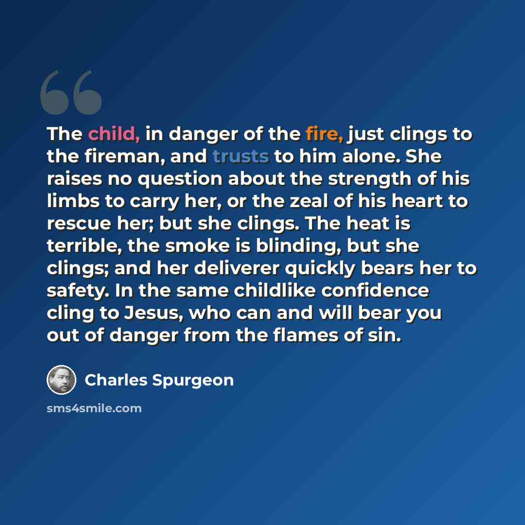 “The child, in danger of the fire, just clings to the fireman, and trusts to him alone. She raises no question about the strength of his limbs to carry her, or the zeal of his heart to rescue her; but she clings. The heat is terrible, the smoke is blinding, but she clings; and her deliverer quickly…” quote by Charles Spurgeon