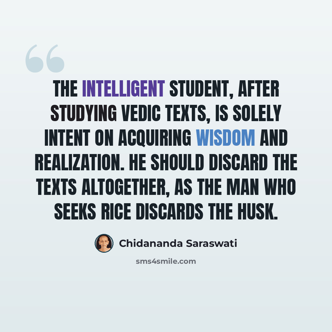 “The intelligent student, after studying vedic texts, is solely intent on acquiring wisdom and realization. He should discard the texts altogether, as the man who seeks rice discards the husk.” quote by Chidananda Saraswati