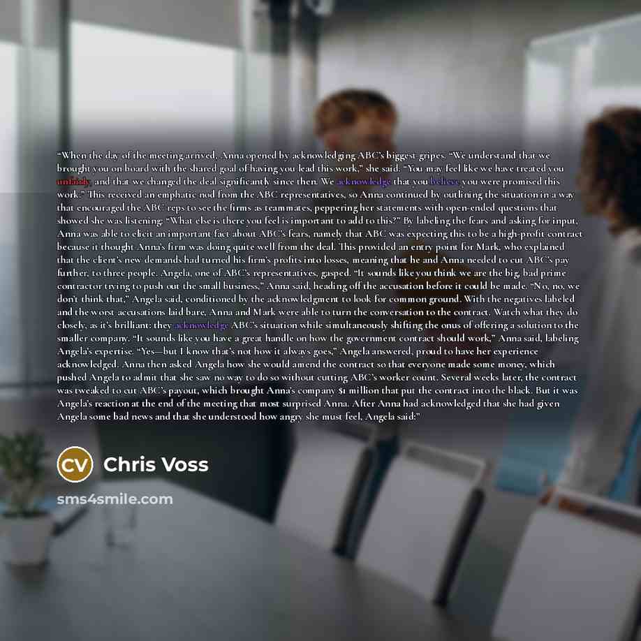 “When the day of the meeting arrived, Anna opened by acknowledging ABC’s biggest gripes. “We understand that we brought you on board with the shared goal of having you lead this work,” she said. “You may feel like we have treated you unfairly, and that we changed the deal significantly since then…” quote by Chris Voss
