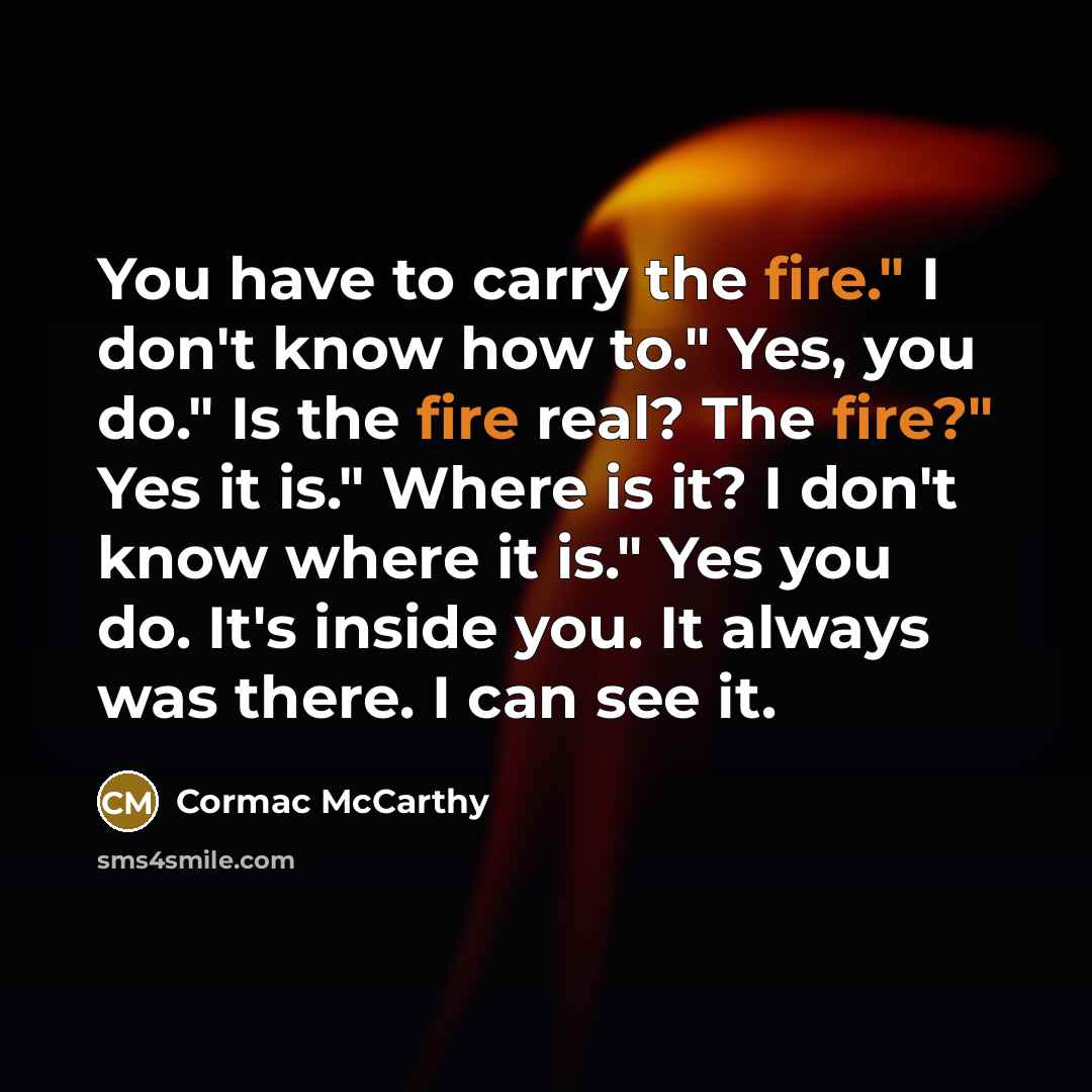 “You have to carry the fire." I don't know how to." Yes, you do." Is the fire real? The fire?" Yes it is." Where is it? I don't know where it is." Yes you do. It's inside you. It always was there. I can see it.” quote by Cormac McCarthy
