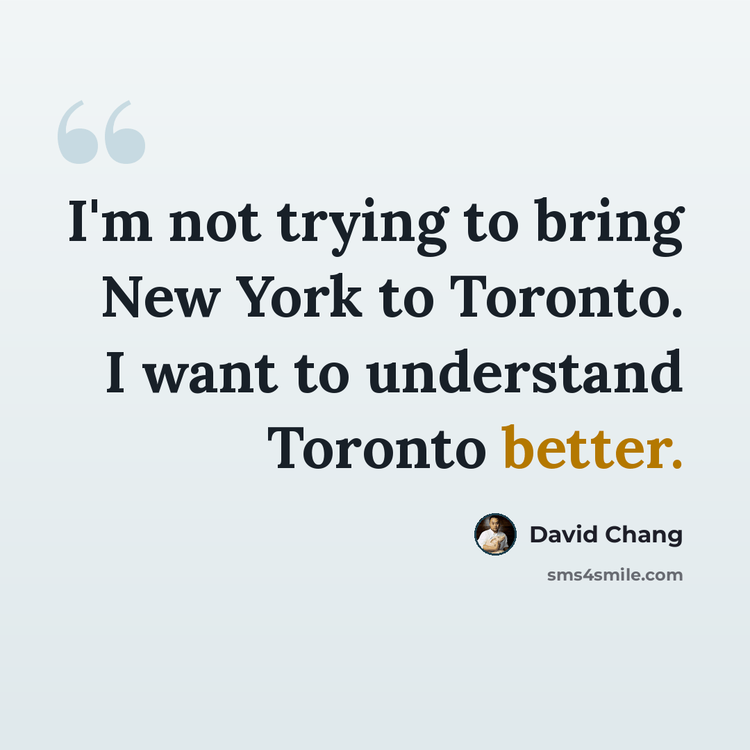 “I'm not trying to bring New York to Toronto. I want to understand Toronto better.” quote by David Chang