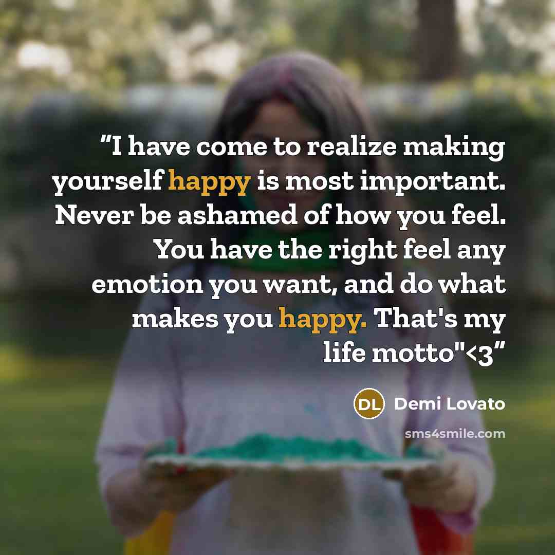 ““I have come to realize making yourself happy is most important. Never be ashamed of how you feel. You have the right feel any emotion you want, and do what makes you happy. That's my life motto"” quote by Demi Lovato