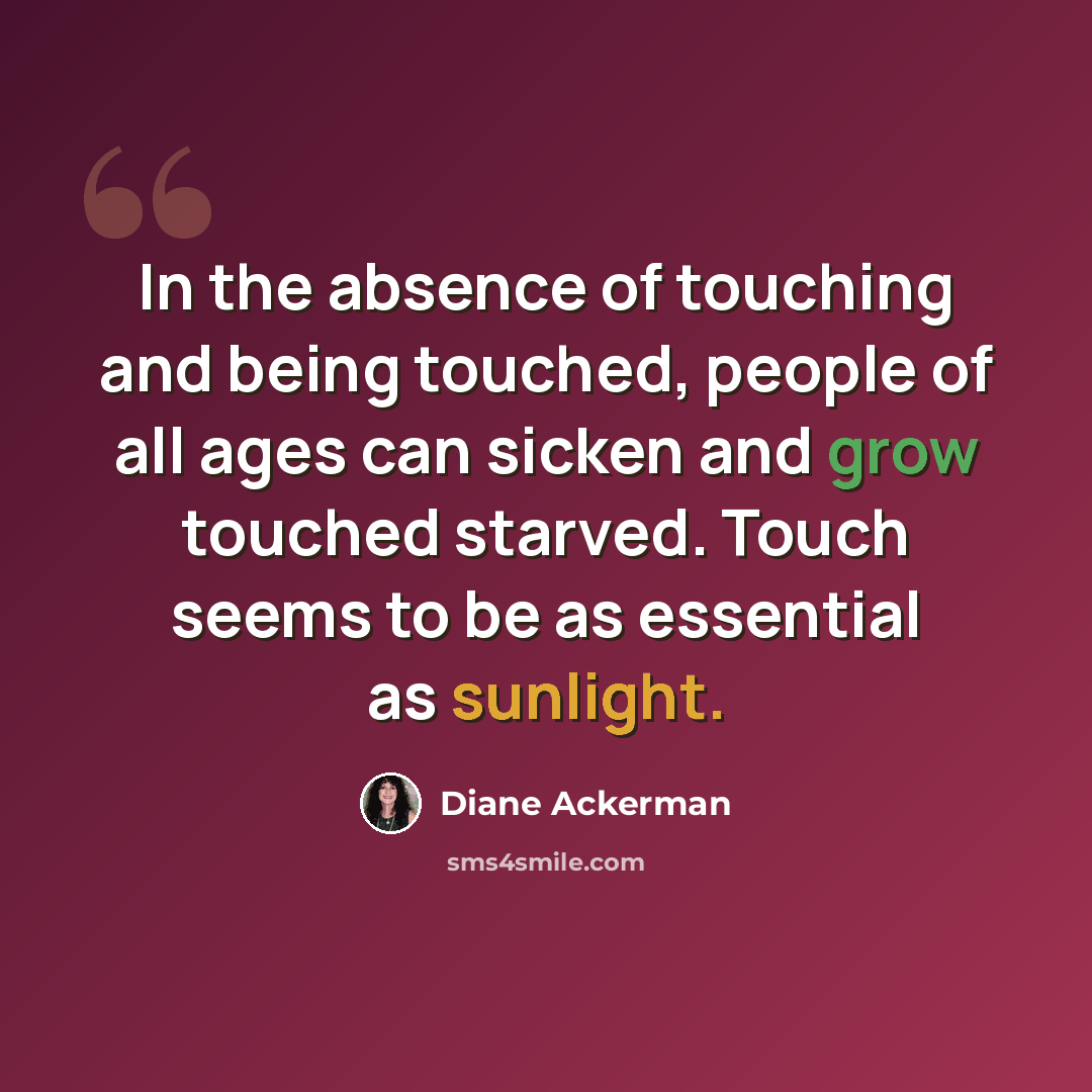 “In the absence of touching and being touched, people of all ages can sicken and grow touched starved. Touch seems to be as essential as sunlight.” quote by Diane Ackerman