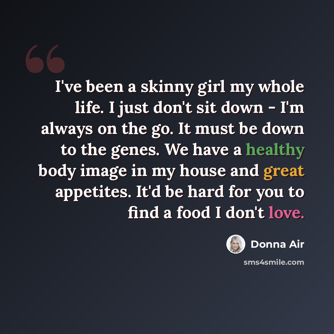 “I've been a skinny girl my whole life. I just don't sit down - I'm always on the go. It must be down to the genes. We have a healthy body image in my house and great appetites. It'd be hard for you to find a food I don't love.” quote by Donna Air