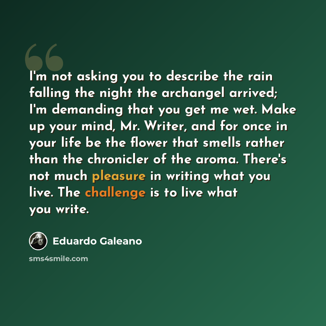 “I'm not asking you to describe the rain falling the night the archangel arrived; I'm demanding that you get me wet. Make up your mind, Mr. Writer, and for once in your life be the flower that smells rather than the chronicler of the aroma. There's not much pleasure in writing what you live. The…” quote by Eduardo Galeano