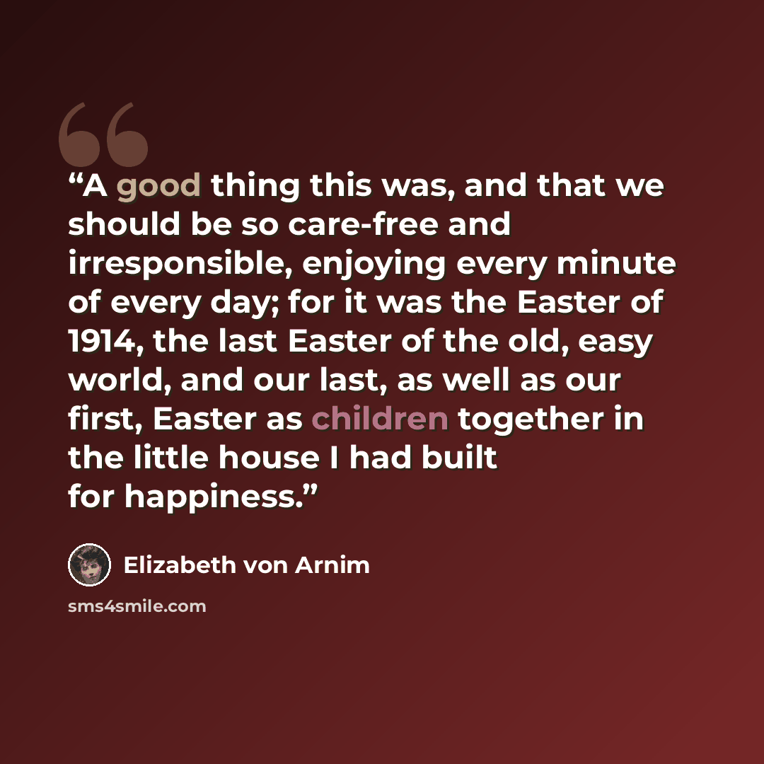 “A good thing this was, and that we should be so care-free and irresponsible, enjoying every minute of every day; for it was the Easter of 1914, the last Easter of the old, easy world, and our last, as well as our first, Easter as children together in the little house I had built for happiness.” quote by Elizabeth von Arnim