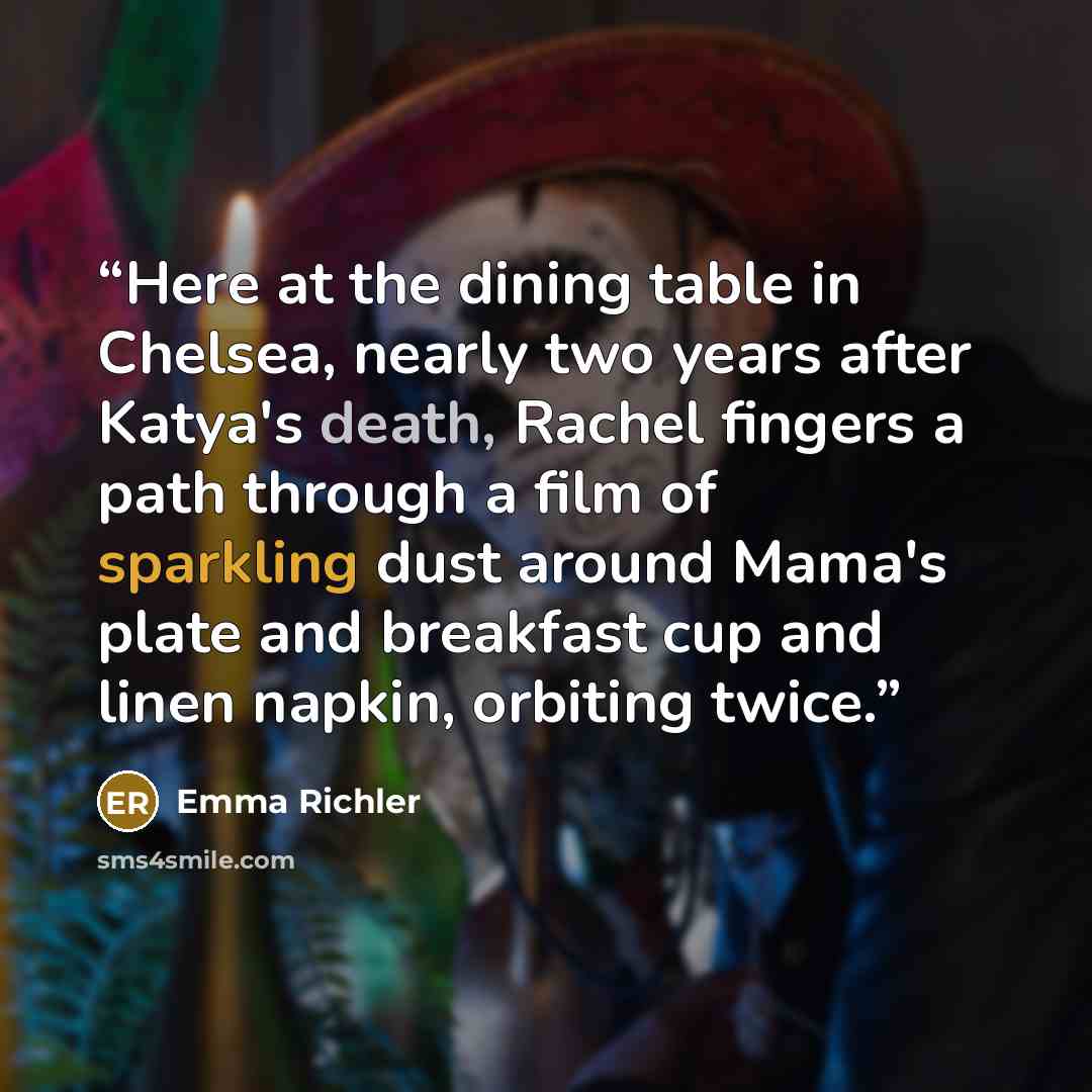 “Here at the dining table in Chelsea, nearly two years after Katya's death, Rachel fingers a path through a film of sparkling dust around Mama's plate and breakfast cup and linen napkin, orbiting twice.” quote by Emma Richler