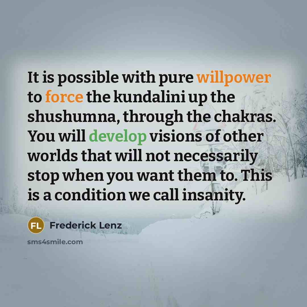 “It is possible with pure willpower to force the kundalini up the shushumna, through the chakras. You will develop visions of other worlds that will not necessarily stop when you want them to. This is a condition we call insanity.” quote by Frederick Lenz