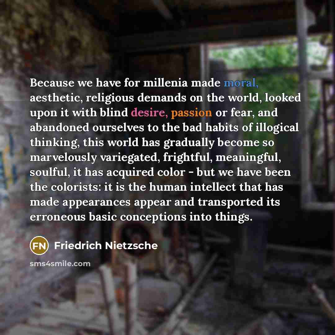 “Because we have for millenia made moral, aesthetic, religious demands on the world, looked upon it with blind desire, passion or fear, and abandoned ourselves to the bad habits of illogical thinking, this world has gradually become so marvelously variegated, frightful, meaningful, soulful, it has…” quote by Friedrich Nietzsche