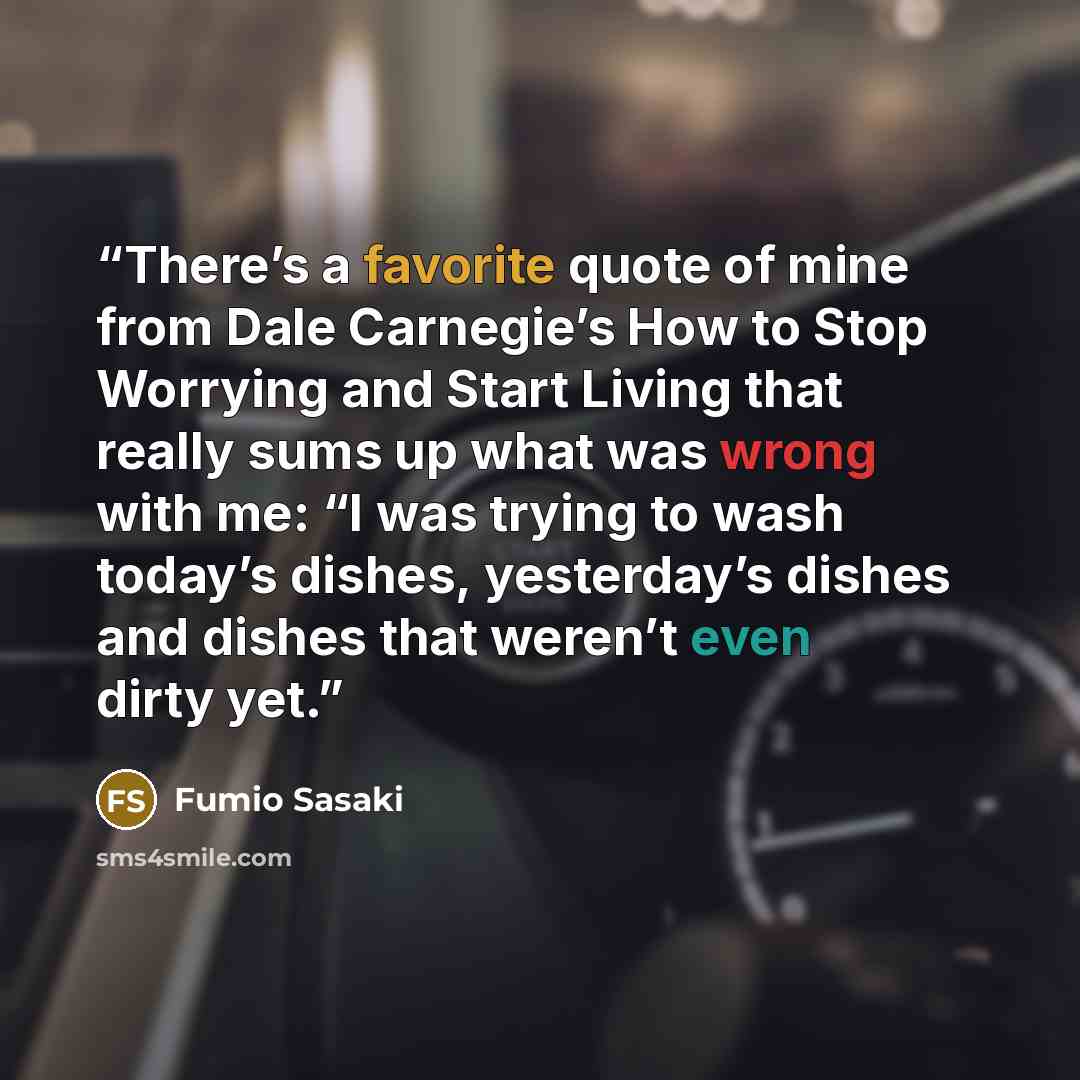 “There’s a favorite quote of mine from Dale Carnegie’s How to Stop Worrying and Start Living that really sums up what was wrong with me: “I was trying to wash today’s dishes, yesterday’s dishes and dishes that weren’t even dirty yet.” quote by Fumio Sasaki