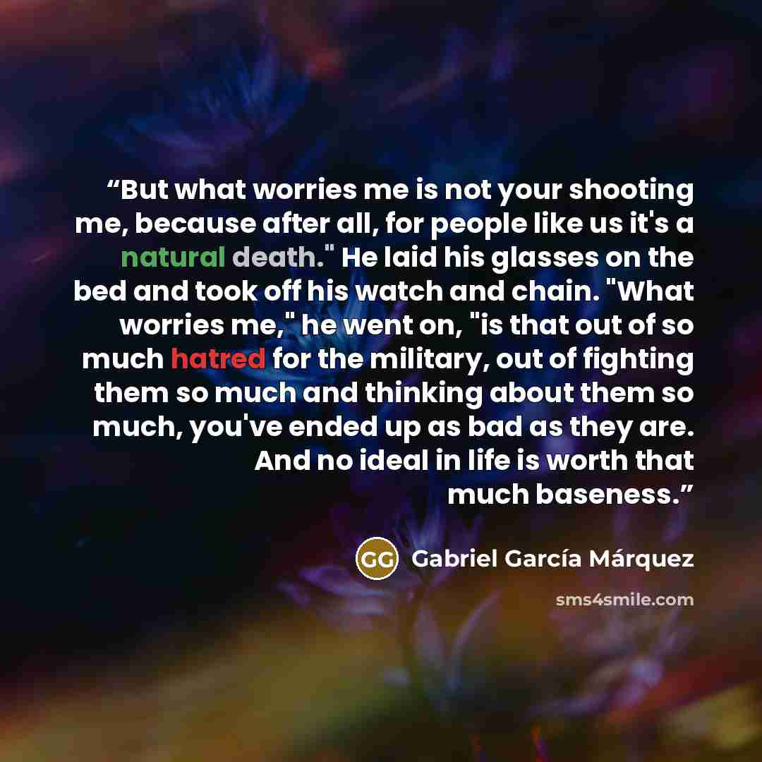 “But what worries me is not your shooting me, because after all, for people like us it's a natural death." He laid his glasses on the bed and took off his watch and chain. "What worries me," he went on, "is that out of so much hatred for the military, out of fighting them so much and thinking about…” quote by Gabriel García Márquez