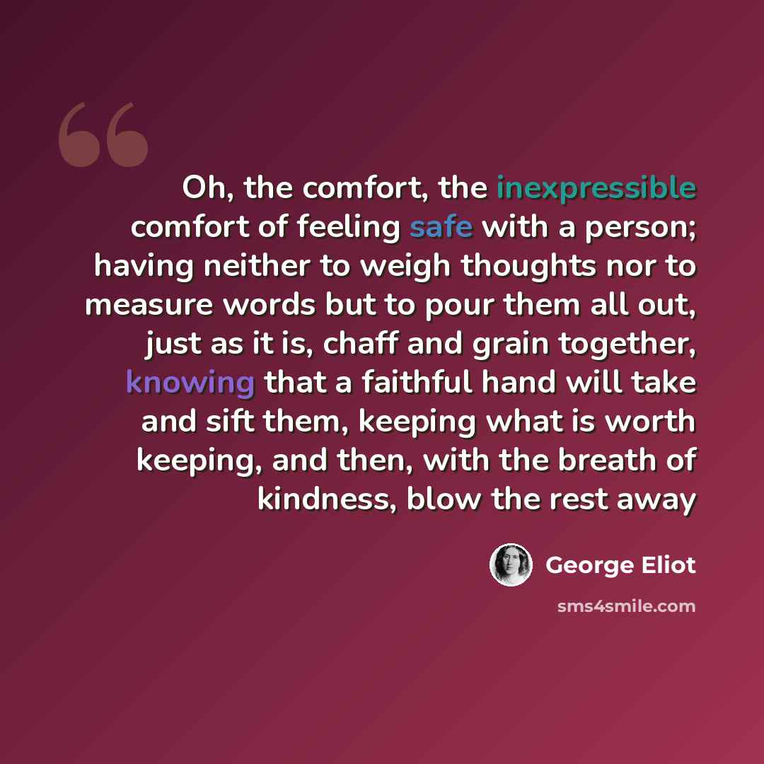“Oh, the comfort, the inexpressible comfort of feeling safe with a person; having neither to weigh thoughts nor to measure words but to pour them all out, just as it is, chaff and grain together, knowing that a faithful hand will take and sift them, keeping what is worth keeping, and then, with the…” quote by George Eliot