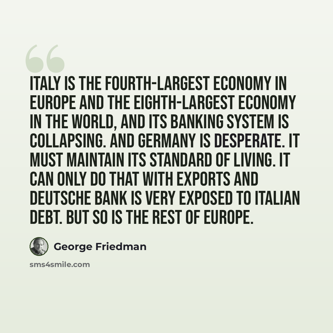 “Italy is the fourth-largest economy in Europe and the eighth-largest economy in the world, and its banking system is collapsing. And Germany is desperate. It must maintain its standard of living. It can only do that with exports and Deutsche Bank is very exposed to Italian debt. But so is the rest…” quote by George Friedman