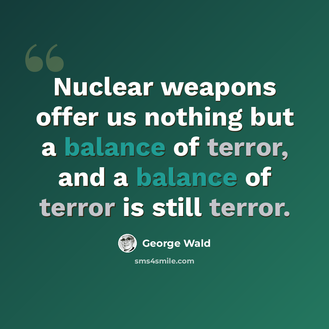 “Nuclear weapons offer us nothing but a balance of terror, and a balance of terror is still terror.” quote by George Wald