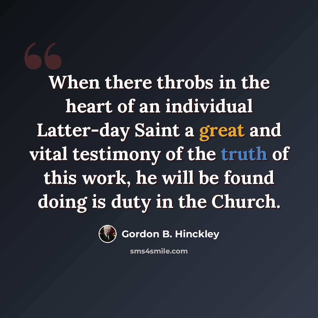 “When there throbs in the heart of an individual Latter-day Saint a great and vital testimony of the truth of this work, he will be found doing is duty in the Church.” quote by Gordon B. Hinckley
