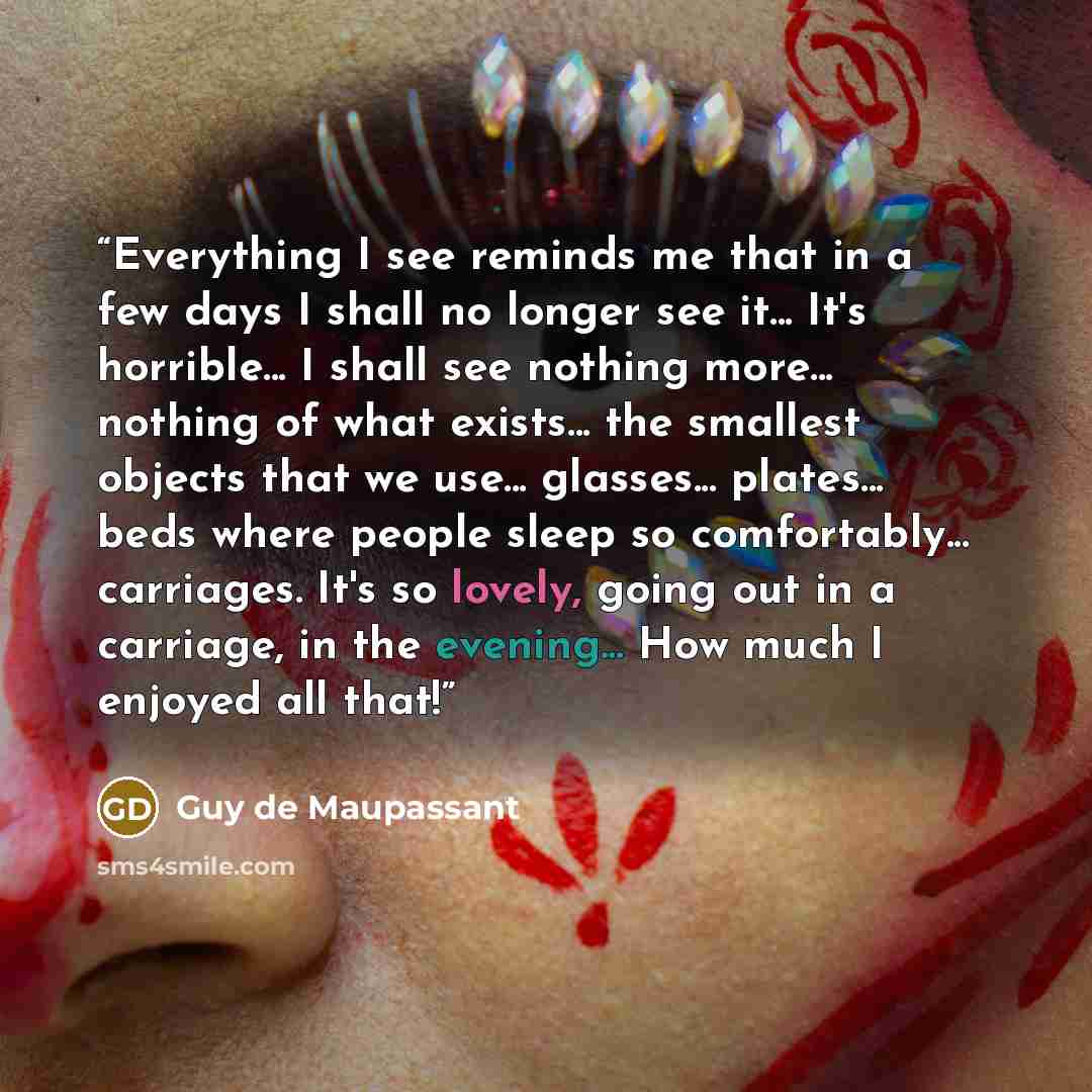 “Everything I see reminds me that in a few days I shall no longer see it... It's horrible... I shall see nothing more... nothing of what exists... the smallest objects that we use... glasses... plates... beds where people sleep so comfortably... carriages. It's so lovely, going out in a carriage…” quote by Guy de Maupassant