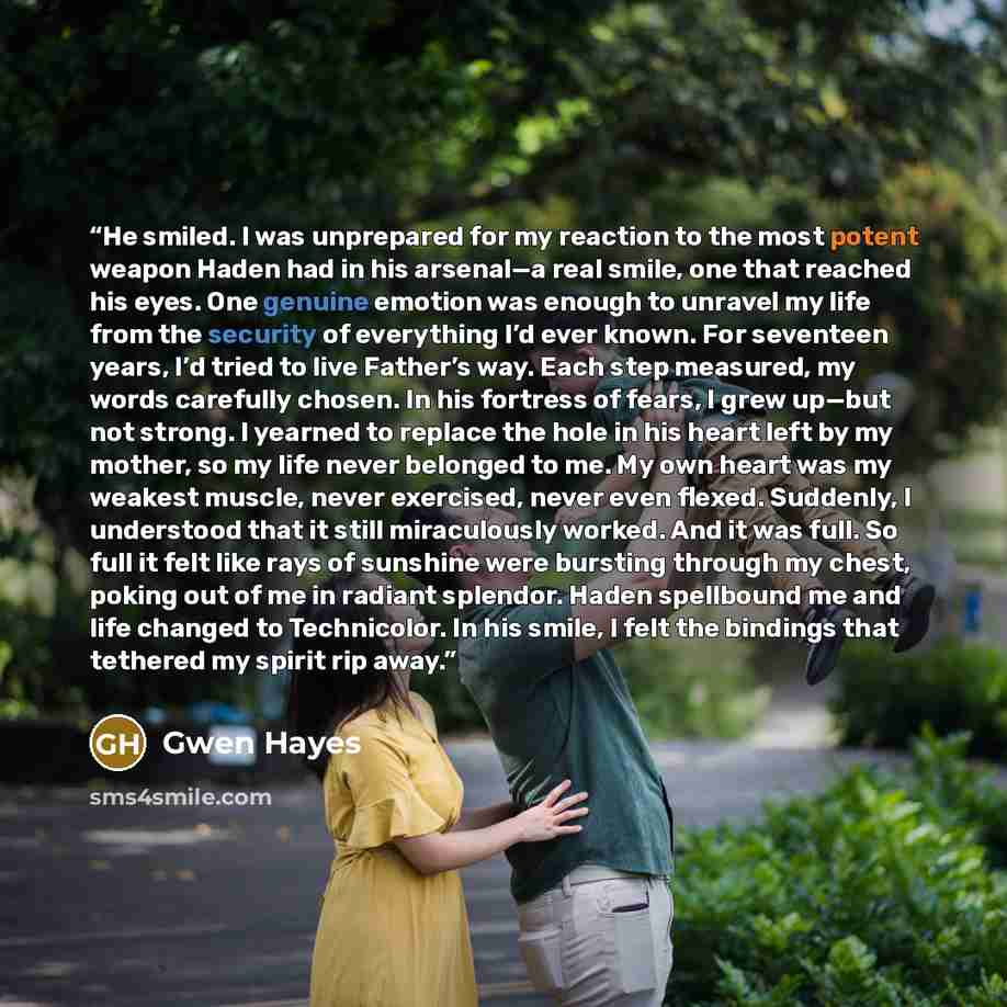 “He smiled. I was unprepared for my reaction to the most potent weapon Haden had in his arsenal—a real smile, one that reached his eyes. One genuine emotion was enough to unravel my life from the security of everything I’d ever known. For seventeen years, I’d tried to live Father’s way. Each step…” quote by Gwen Hayes