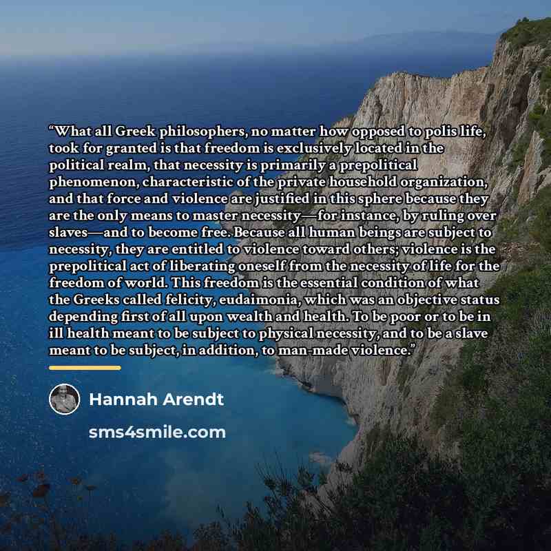 “What all Greek philosophers, no matter how opposed to polis life, took for granted is that freedom is exclusively located in the political realm, that necessity is primarily a prepolitical phenomenon, characteristic of the private household organization, and that force and violence are justified…” quote by Hannah Arendt