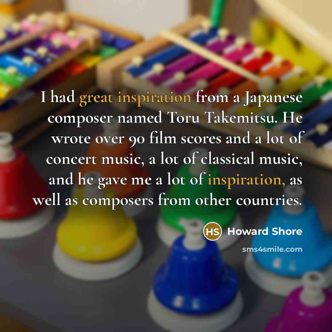 “I had great inspiration from a Japanese composer named Toru Takemitsu. He wrote over 90 film scores and a lot of concert music, a lot of classical music, and he gave me a lot of inspiration, as well as composers from other countries.” quote by Howard Shore