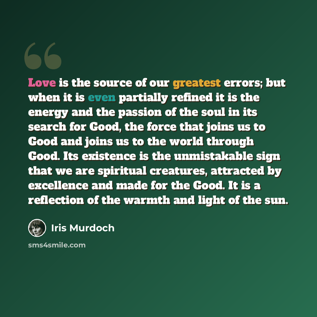 “Love is the source of our greatest errors; but when it is even partially refined it is the energy and the passion of the soul in its search for Good, the force that joins us to Good and joins us to the world through Good. Its existence is the unmistakable sign that we are spiritual creatures…” quote by Iris Murdoch