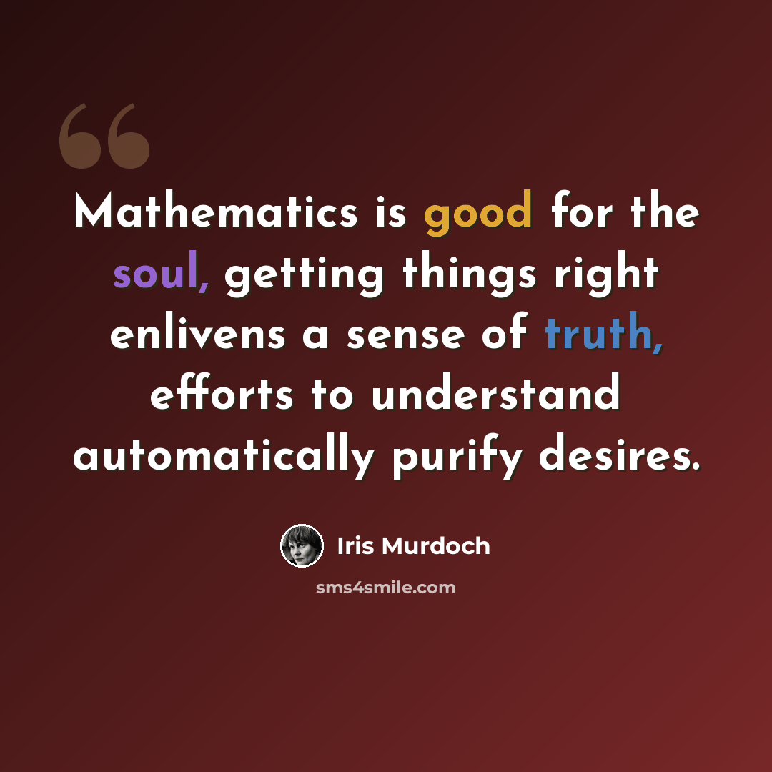 “Mathematics is good for the soul, getting things right enlivens a sense of truth, efforts to understand automatically purify desires.” quote by Iris Murdoch