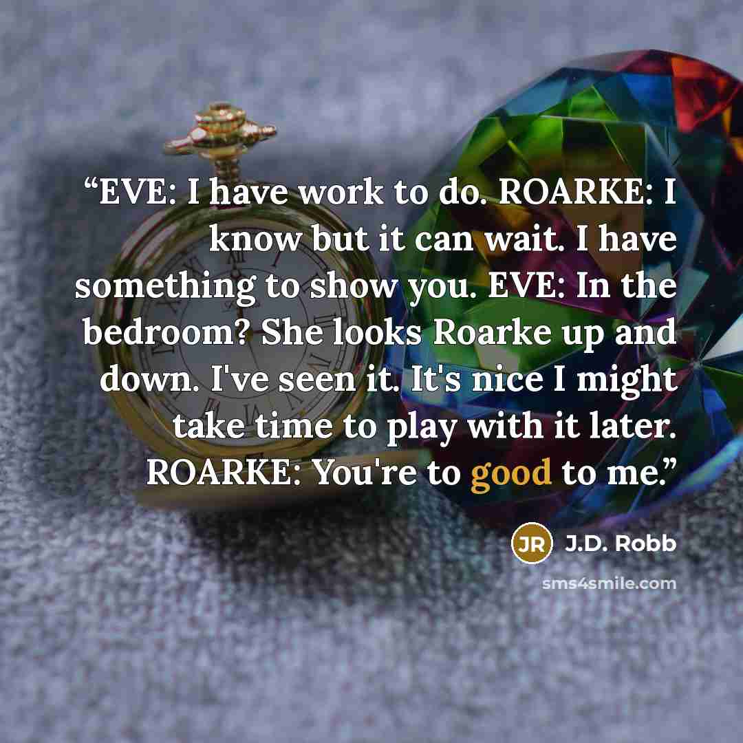 “EVE: I have work to do. ROARKE: I know but it can wait. I have something to show you. EVE: In the bedroom? She looks Roarke up and down. I've seen it. It's nice I might take time to play with it later. ROARKE: You're to good to me.” quote by J.D. Robb