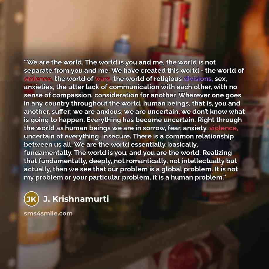 “We are the world. The world is you and me, the world is not separate from you and me. We have created this world - the world of violence, the world of wars, the world of religious divisions, sex, anxieties, the utter lack of communication with each other, with no sense of compassion, consideration…” quote by J. Krishnamurti