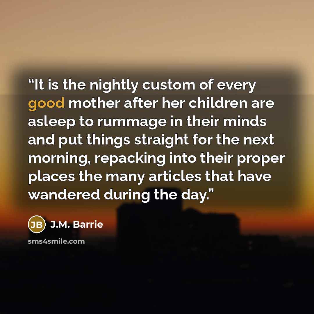 “It is the nightly custom of every good mother after her children are asleep to rummage in their minds and put things straight for the next morning, repacking into their proper places the many articles that have wandered during the day.” quote by J.M. Barrie