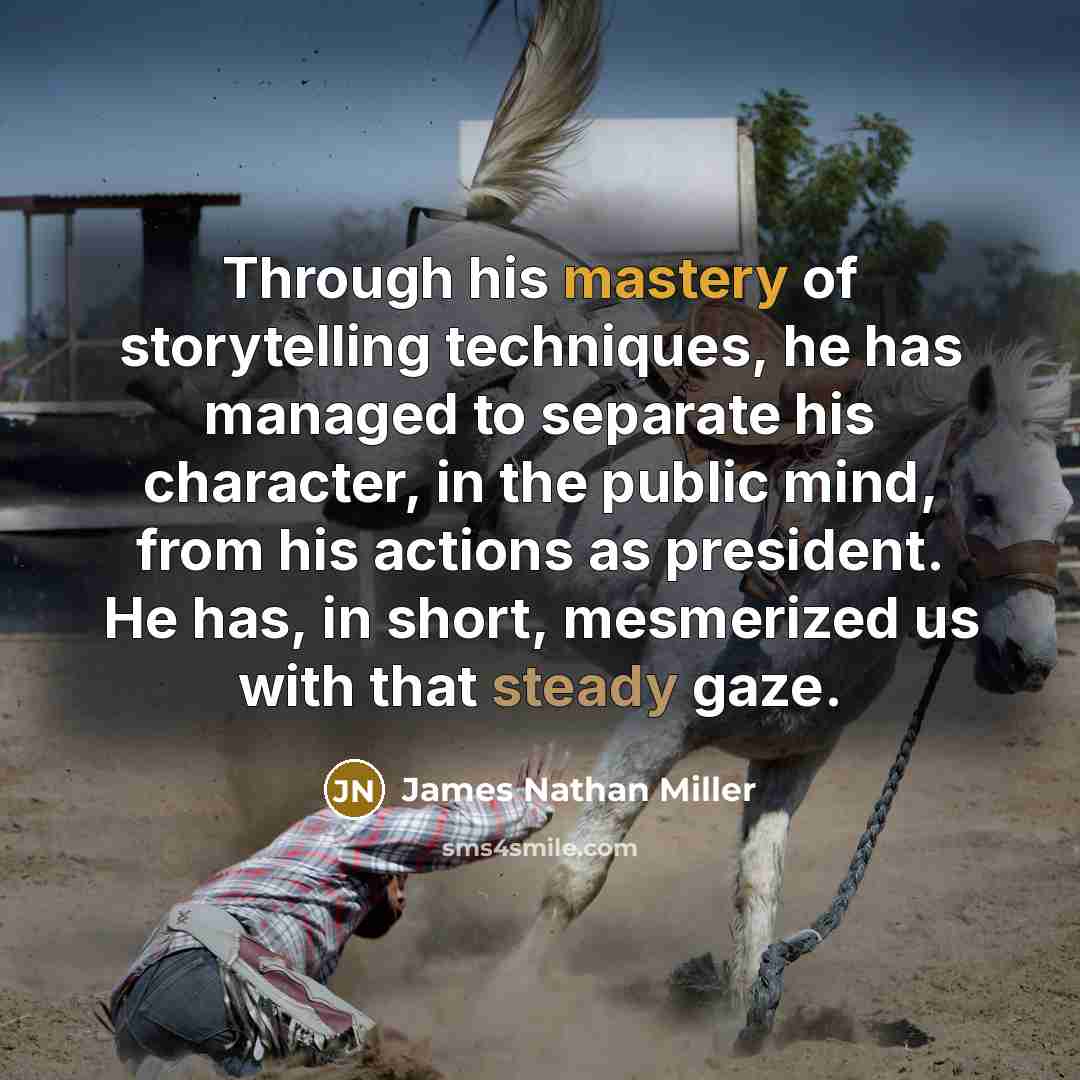 “Through his mastery of storytelling techniques, he has managed to separate his character, in the public mind, from his actions as president. He has, in short, mesmerized us with that steady gaze.” quote by James Nathan Miller