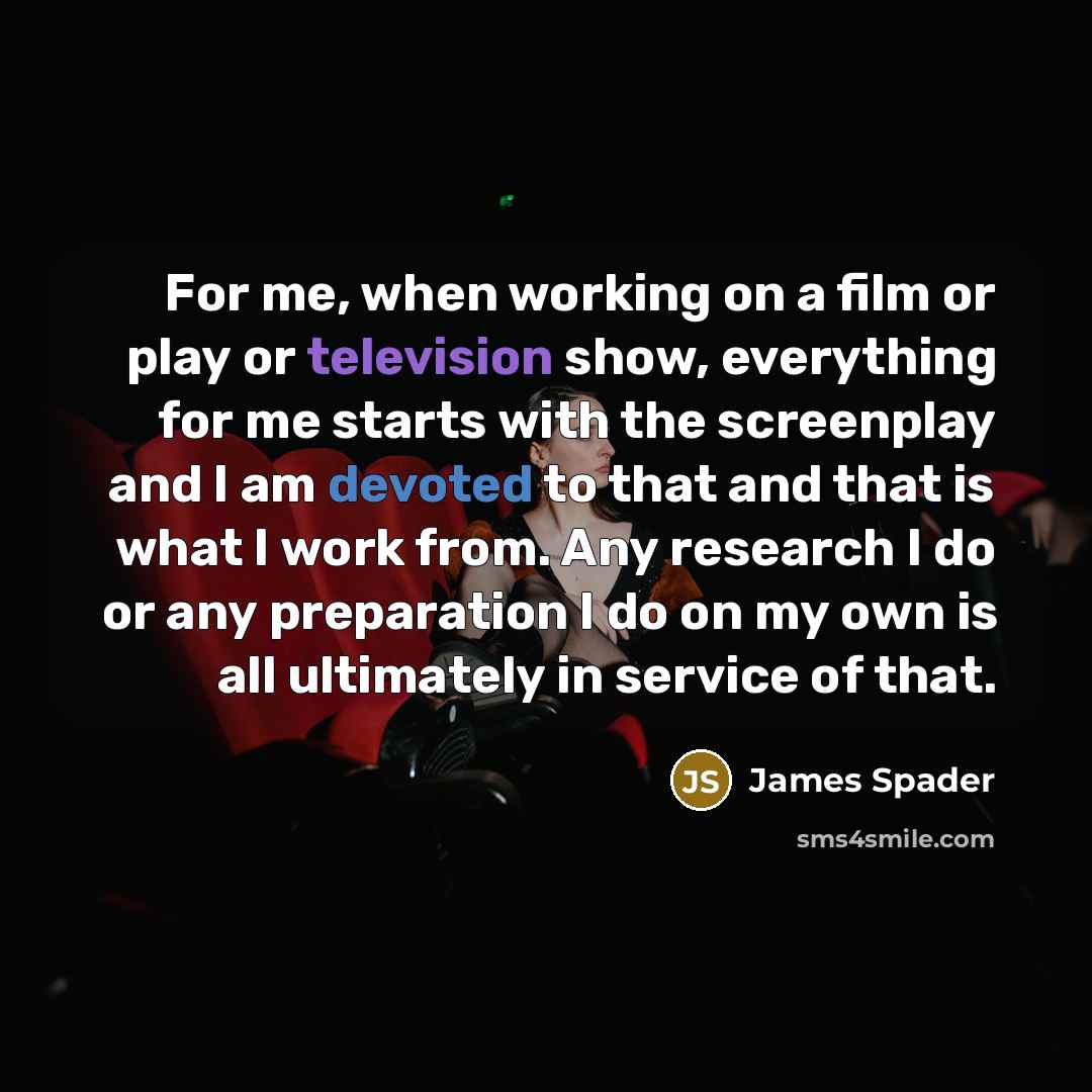 “For me, when working on a film or play or television show, everything for me starts with the screenplay and I am devoted to that and that is what I work from. Any research I do or any preparation I do on my own is all ultimately in service of that.” quote by James Spader