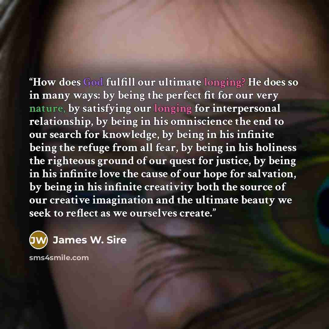 “How does God fulfill our ultimate longing? He does so in many ways: by being the perfect fit for our very nature, by satisfying our longing for interpersonal relationship, by being in his omniscience the end to our search for knowledge, by being in his infinite being the refuge from all fear, by…” quote by James W. Sire