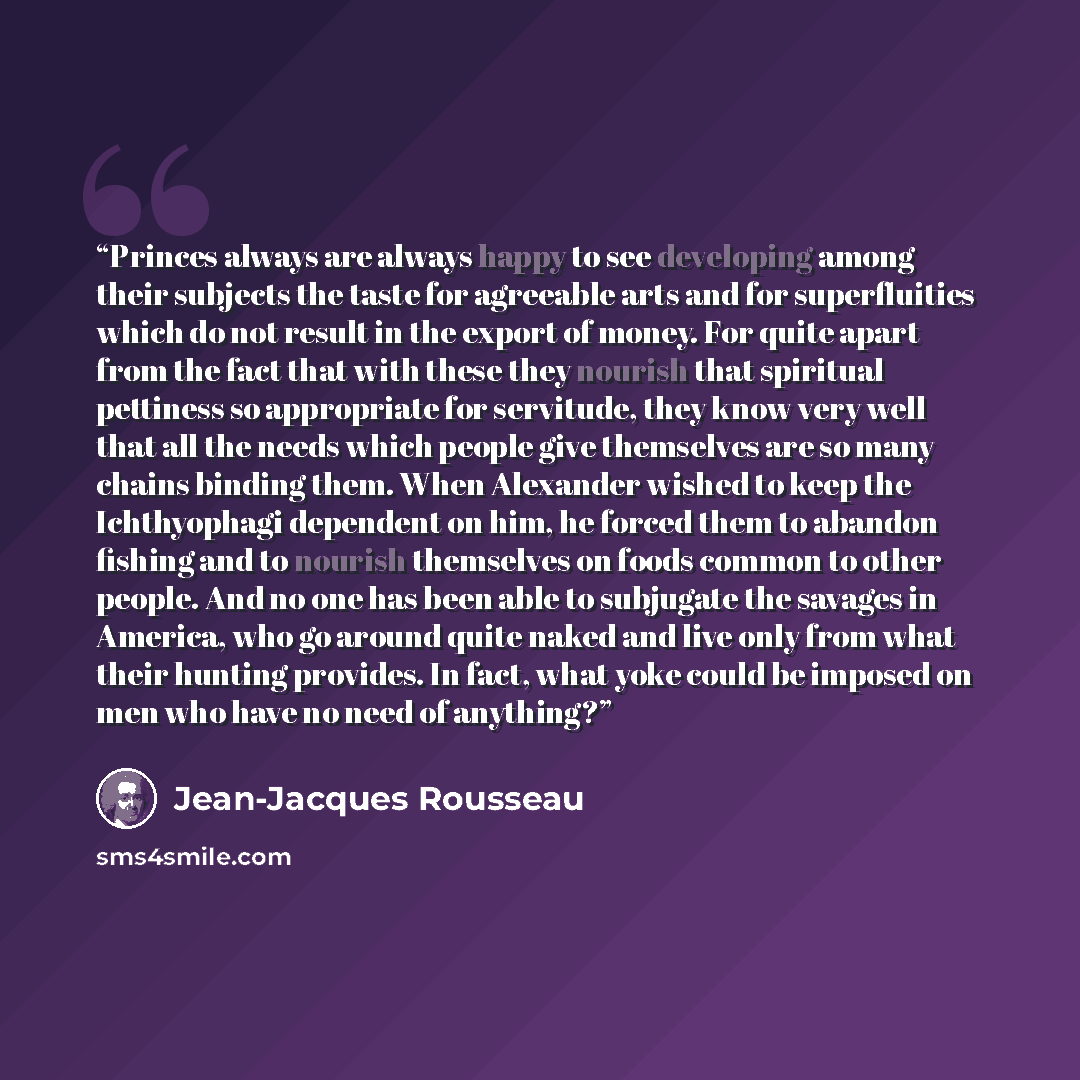“Princes always are always happy to see developing among their subjects the taste for agreeable arts and for superfluities which do not result in the export of money. For quite apart from the fact that with these they nourish that spiritual pettiness so appropriate for servitude, they know very…” quote by Jean-Jacques Rousseau