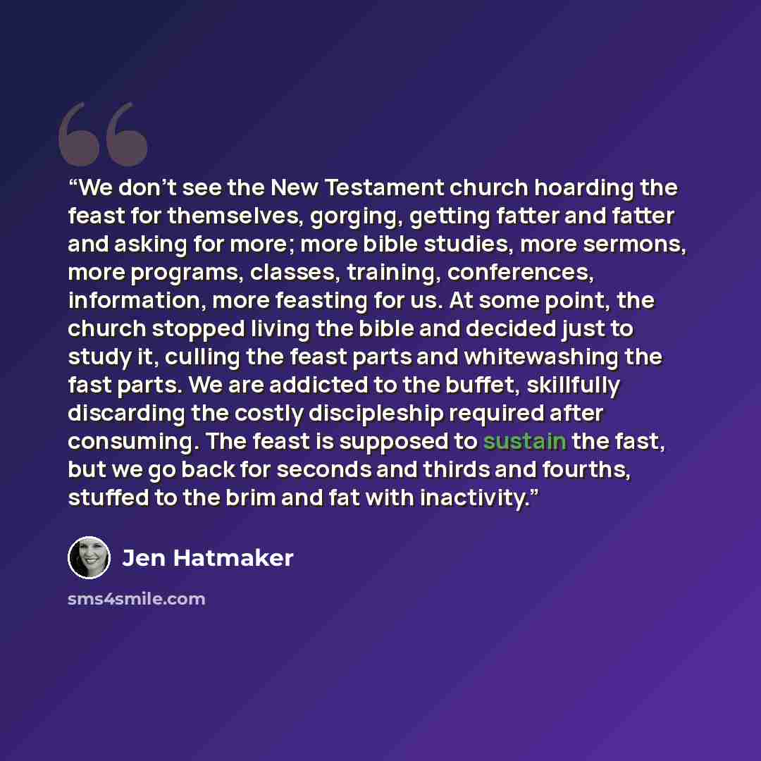 “We don't see the New Testament church hoarding the feast for themselves, gorging, getting fatter and fatter and asking for more; more bible studies, more sermons, more programs, classes, training, conferences, information, more feasting for us. At some point, the church stopped living the bible…” quote by Jen Hatmaker
