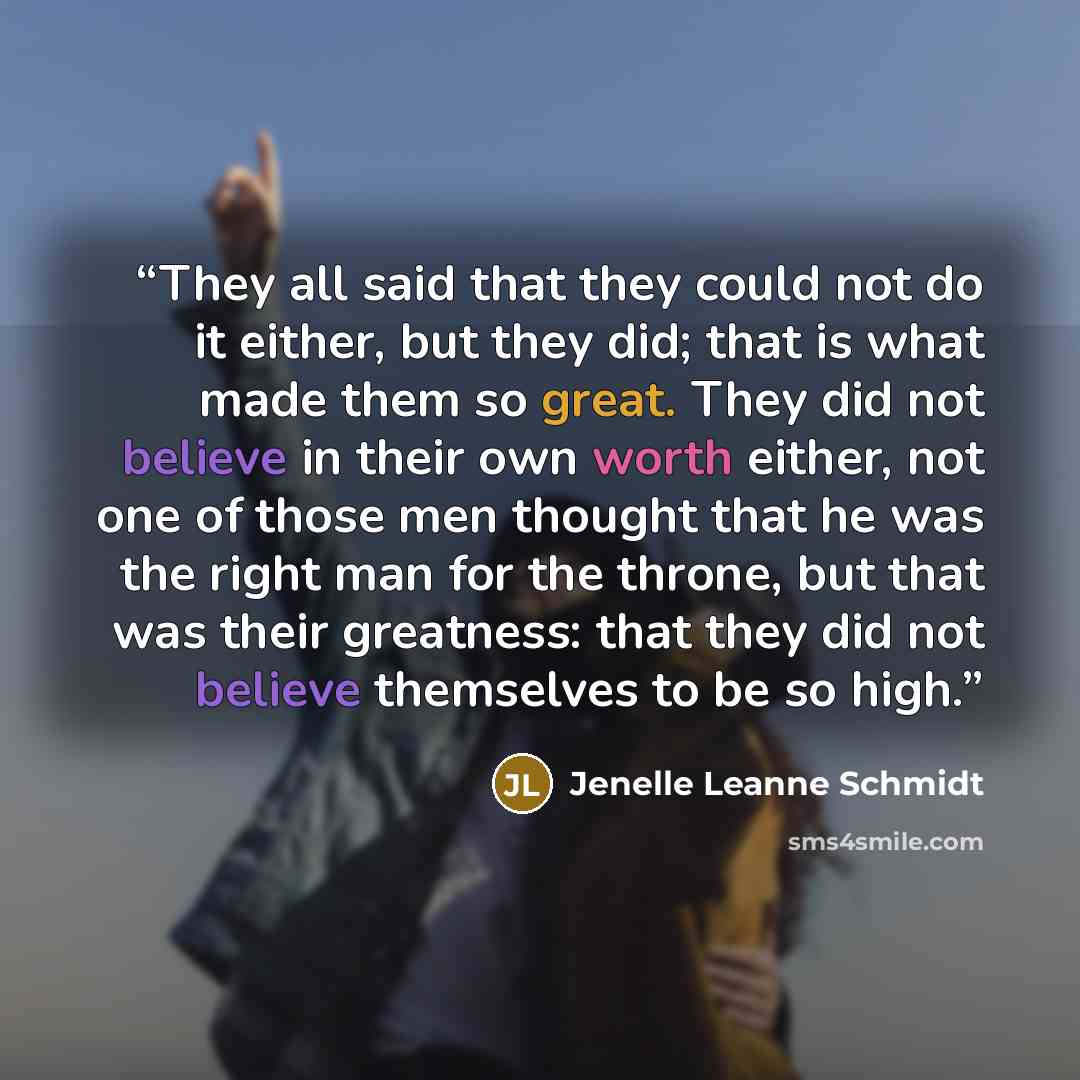 “They all said that they could not do it either, but they did; that is what made them so great. They did not believe in their own worth either, not one of those men thought that he was the right man for the throne, but that was their greatness: that they did not believe themselves to be so high.” quote by Jenelle Leanne Schmidt