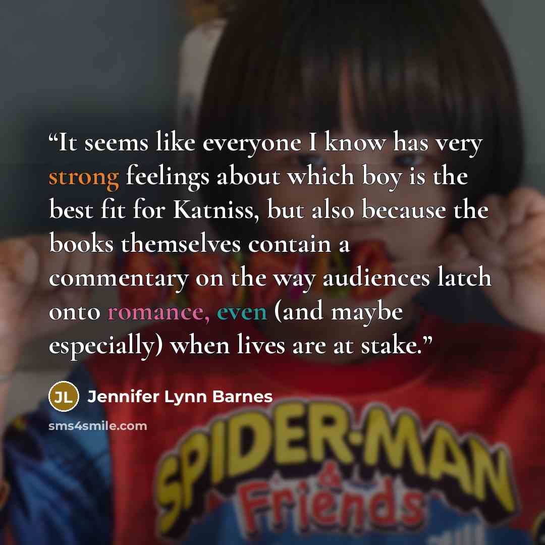 “It seems like everyone I know has very strong feelings about which boy is the best fit for Katniss, but also because the books themselves contain a commentary on the way audiences latch onto romance, even (and maybe especially) when lives are at stake.” quote by Jennifer Lynn Barnes