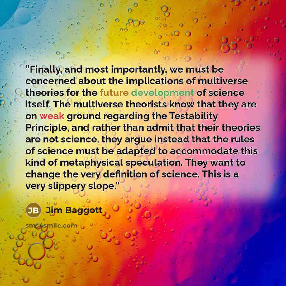 “Finally, and most importantly, we must be concerned about the implications of multiverse theories for the future development of science itself. The multiverse theorists know that they are on weak ground regarding the Testability Principle, and rather than admit that their theories are not science…” quote by Jim Baggott