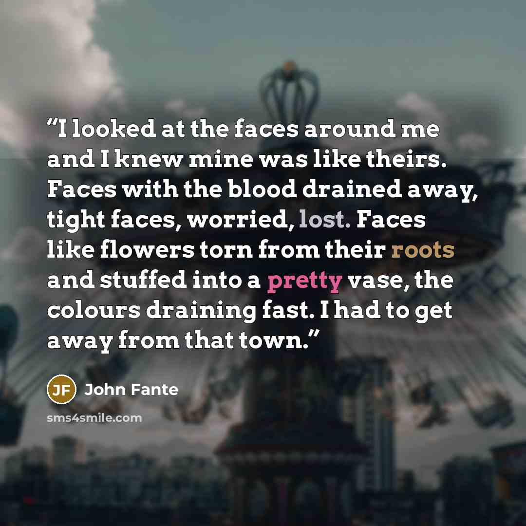 “I looked at the faces around me and I knew mine was like theirs. Faces with the blood drained away, tight faces, worried, lost. Faces like flowers torn from their roots and stuffed into a pretty vase, the colours draining fast. I had to get away from that town.” quote by John Fante