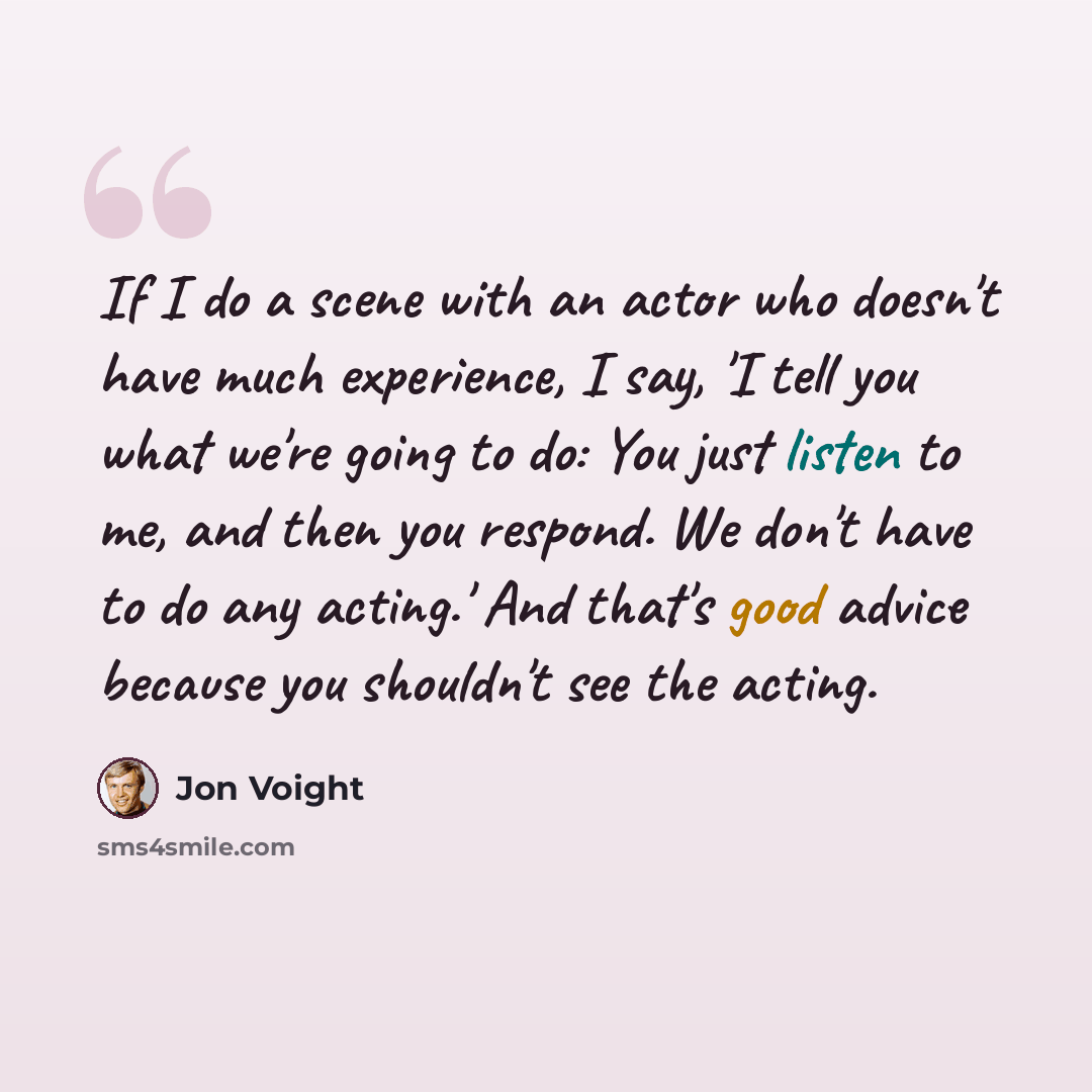 “If I do a scene with an actor who doesn't have much experience, I say, 'I tell you what we're going to do: You just listen to me, and then you respond. We don't have to do any acting.' And that's good advice because you shouldn't see the acting.” quote by Jon Voight
