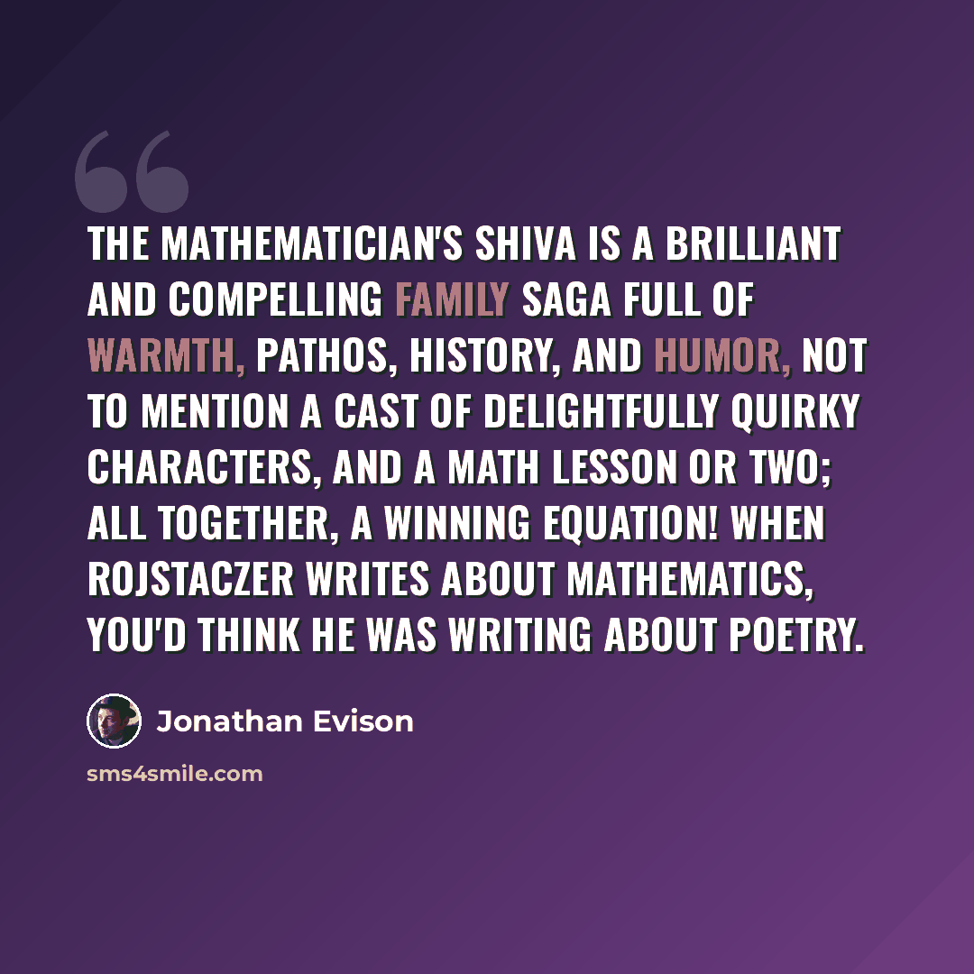 “The Mathematician's Shiva is a brilliant and compelling family saga full of warmth, pathos, history, and humor, not to mention a cast of delightfully quirky characters, and a math lesson or two; all together, a winning equation! When Rojstaczer writes about mathematics, you'd think he was writing…” quote by Jonathan Evison