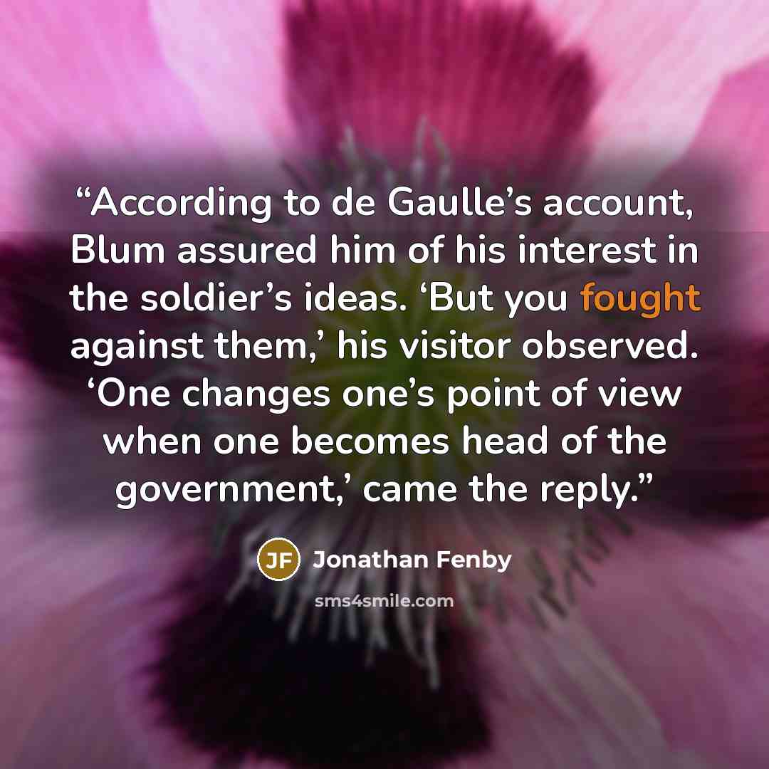 “According to de Gaulle’s account, Blum assured him of his interest in the soldier’s ideas. ‘But you fought against them,’ his visitor observed. ‘One changes one’s point of view when one becomes head of the government,’ came the reply.” quote by Jonathan Fenby