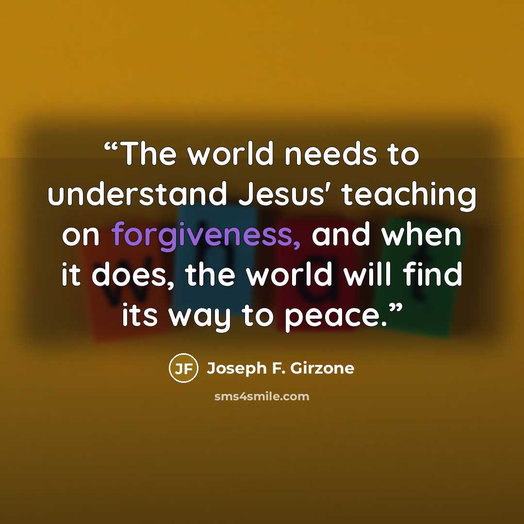 “The world needs to understand Jesus' teaching on forgiveness, and when it does, the world will find its way to peace.” quote by Joseph F. Girzone