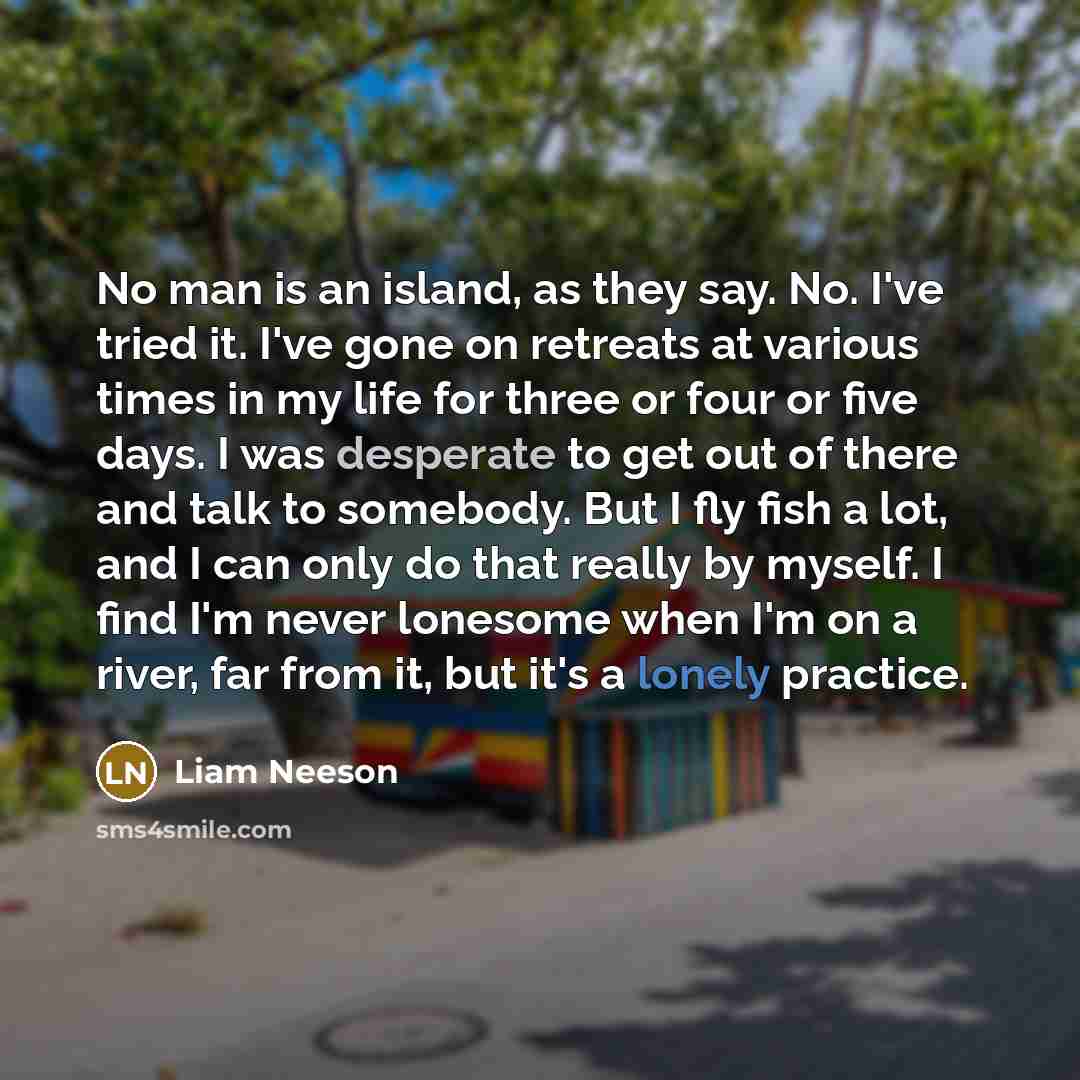 “No man is an island, as they say. No. I've tried it. I've gone on retreats at various times in my life for three or four or five days. I was desperate to get out of there and talk to somebody. But I fly fish a lot, and I can only do that really by myself. I find I'm never lonesome when I'm on a…” quote by Liam Neeson