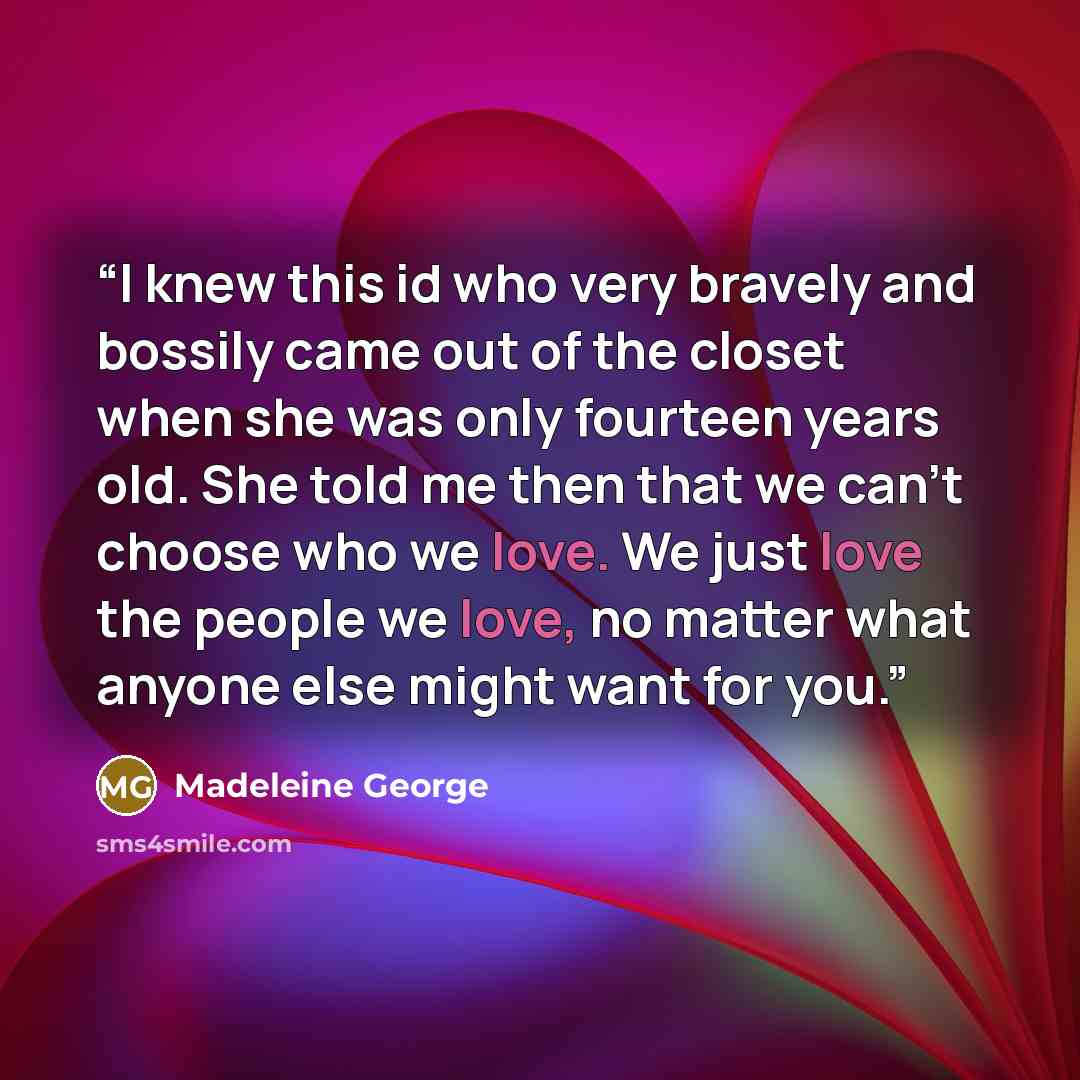 “I knew this id who very bravely and bossily came out of the closet when she was only fourteen years old. She told me then that we can't choose who we love. We just love the people we love, no matter what anyone else might want for you.” quote by Madeleine George