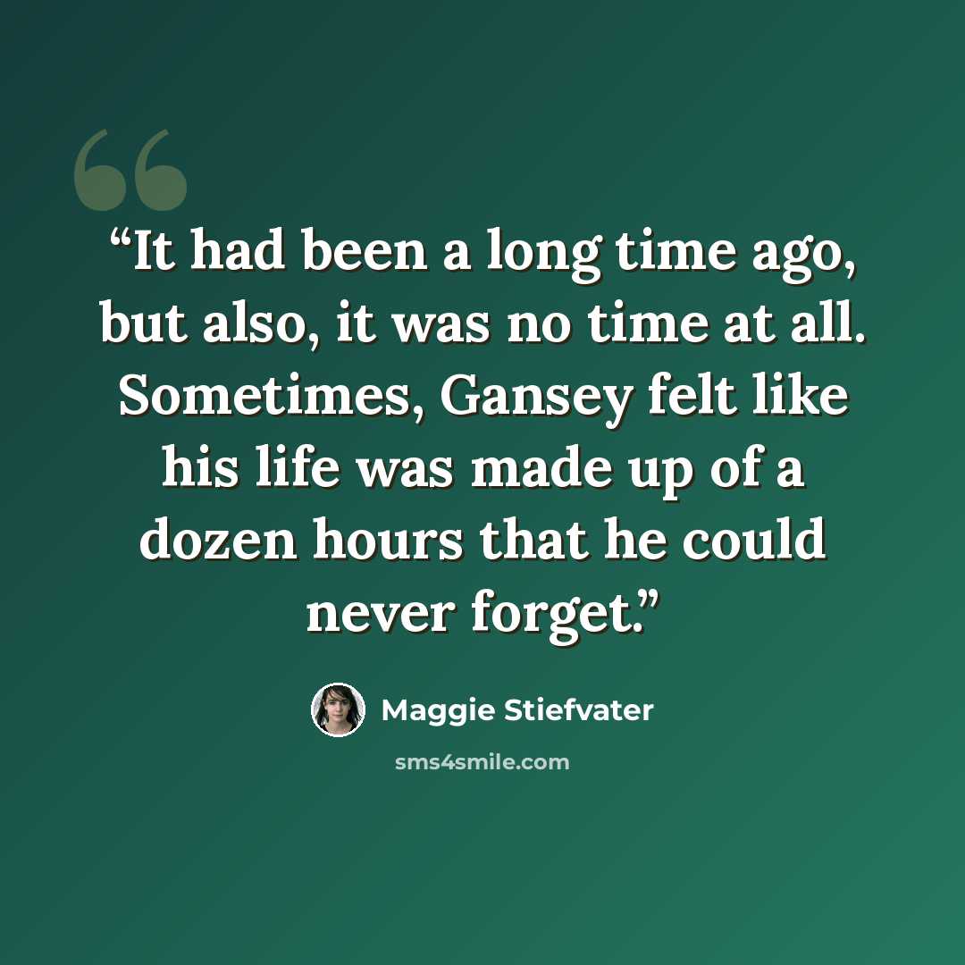 “It had been a long time ago, but also, it was no time at all. Sometimes, Gansey felt like his life was made up of a dozen hours that he could never forget.” quote by Maggie Stiefvater