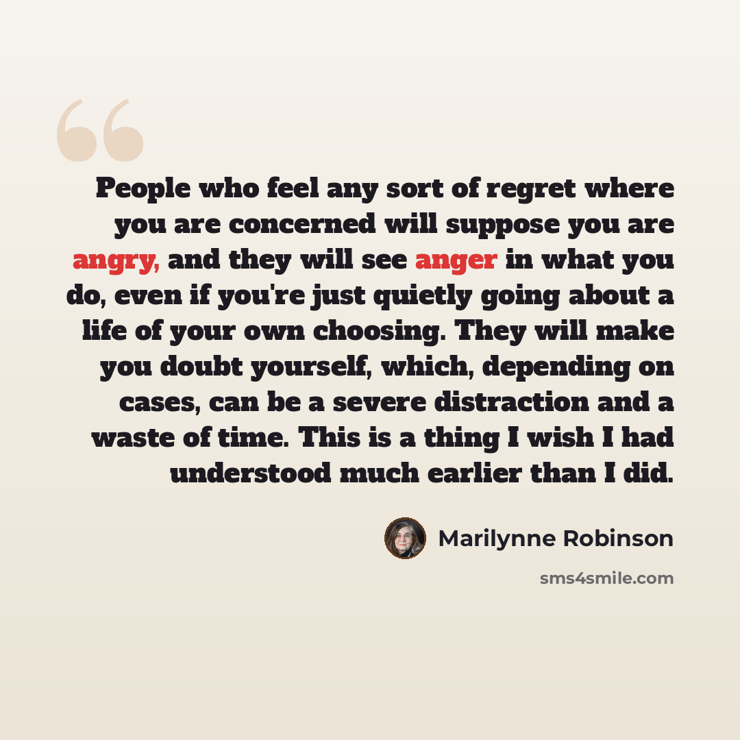 “People who feel any sort of regret where you are concerned will suppose you are angry, and they will see anger in what you do, even if you're just quietly going about a life of your own choosing. They will make you doubt yourself, which, depending on cases, can be a severe distraction and a waste…” quote by Marilynne Robinson