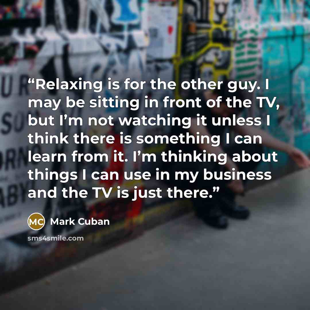 “Relaxing is for the other guy. I may be sitting in front of the TV, but I’m not watching it unless I think there is something I can learn from it. I’m thinking about things I can use in my business and the TV is just there.” quote by Mark Cuban