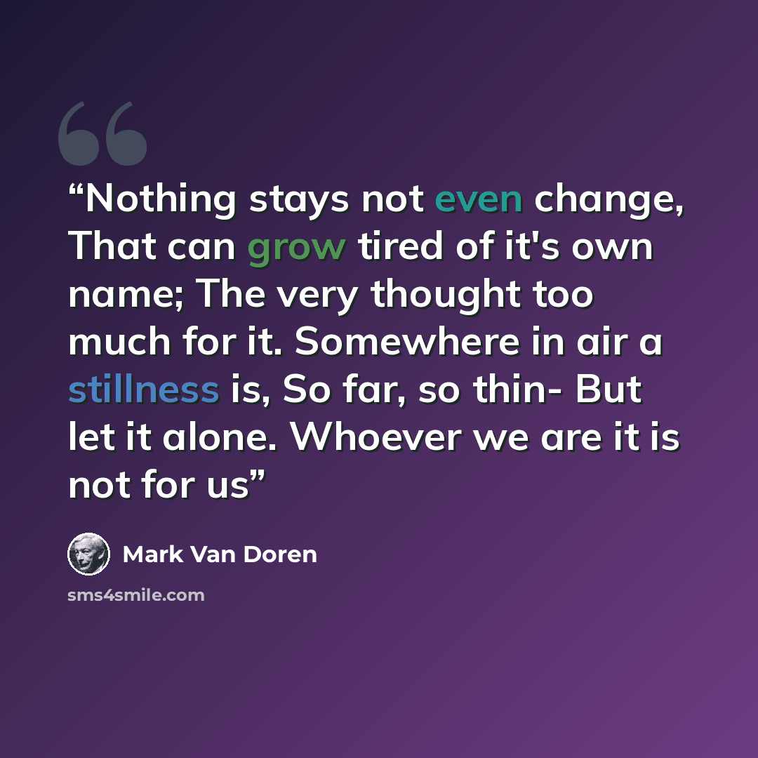“Nothing stays not even change, That can grow tired of it's own name; The very thought too much for it. Somewhere in air a stillness is, So far, so thin- But let it alone. Whoever we are it is not for us” quote by Mark Van Doren